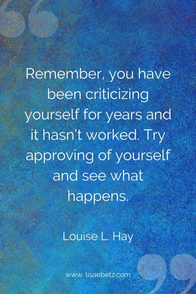“Remember, you have been criticizing yourself for years and it hasn’t worked. Try approving of yourself and see what happens.”