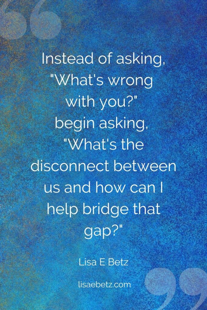 Instead of asking, What's wrong with you?" begin asking, "What's the disconnect between us and how can I bridge that gap?"