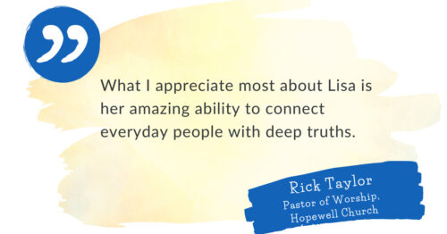 "What I appreciate most about Lisa is her amazing ability to connect everyday people with deep truths." Rick Taylor, Pastor