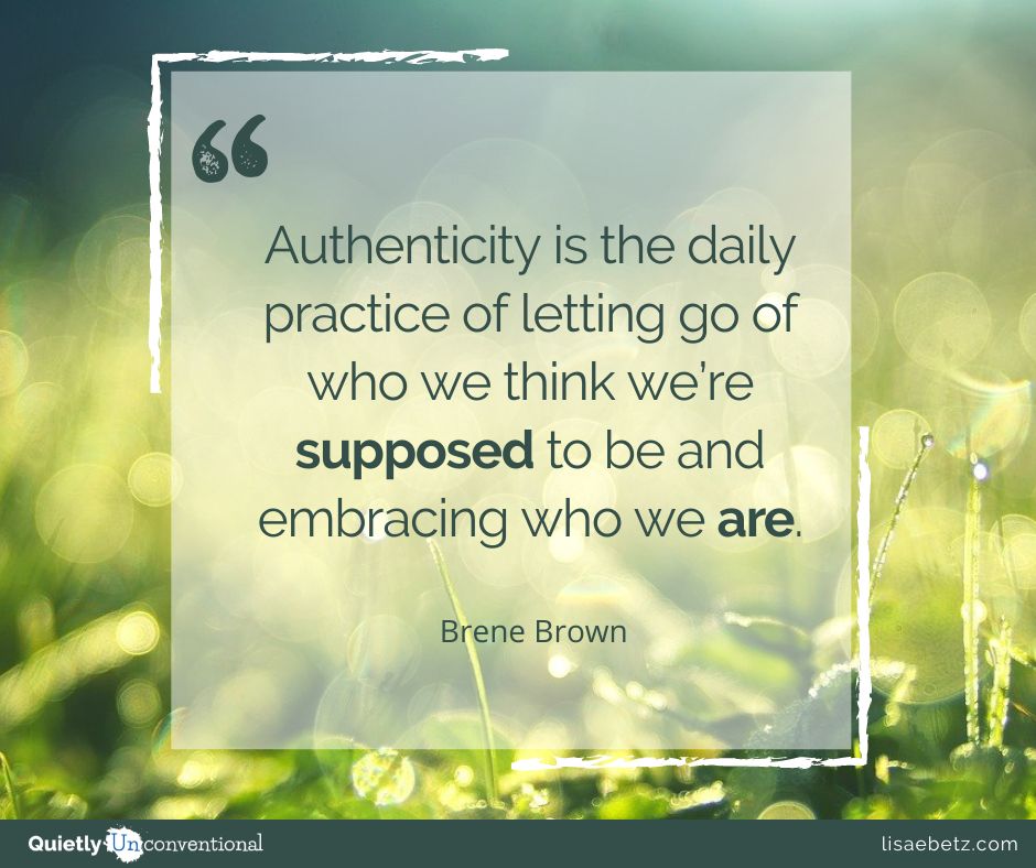 "Authenticity is the daily practice of letting go of who we think we’re supposed to be and embracing who we are."- Brene Brown.