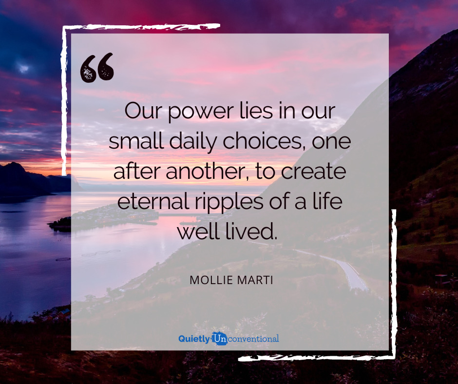“Our power lies in our small daily choices, one after another, to create eternal ripples of a life well lived.  ― Mollie Marti