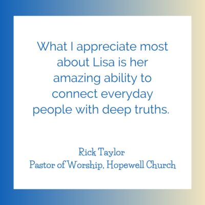 "What I appreciate most about Lisa is her amazing ability to connect everyday people with deep truths." testimonial from Rick Taylor, pastor of Hopewell Church